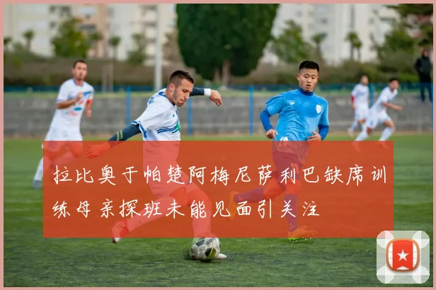 拉比奥于帕楚阿梅尼萨利巴缺席训练母亲探班未能见面引关注