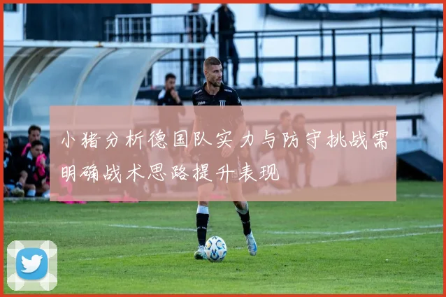小猪分析德国队实力与防守挑战需明确战术思路提升表现