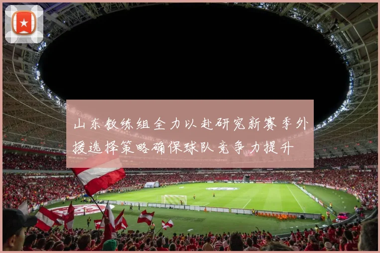 山东教练组全力以赴研究新赛季外援选择策略确保球队竞争力提升