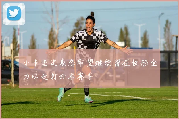 小卡坚定表态希望继续留在快船全力以赴打好本赛季