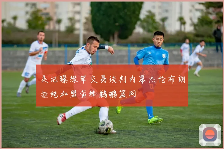 美记曝绿军交易谈判内幕杰伦布朗拒绝加盟黄蜂鹈鹕篮网