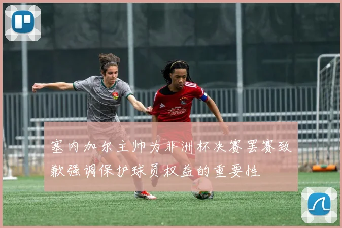 塞内加尔主帅为非洲杯决赛罢赛致歉强调保护球员权益的重要性