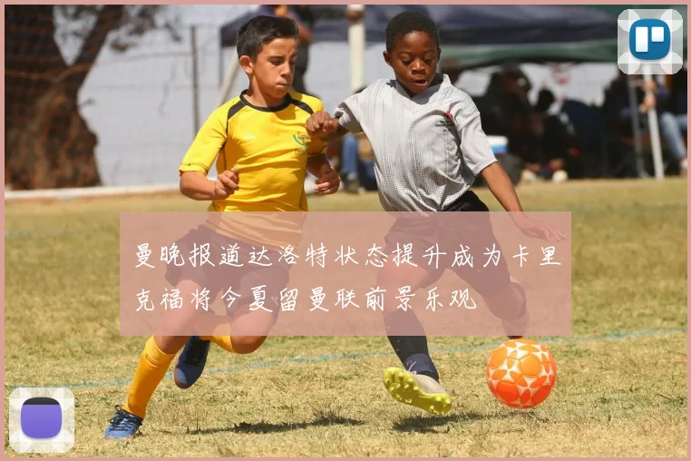 曼晚报道达洛特状态提升成为卡里克福将今夏留曼联前景乐观