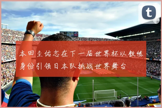 本田圭佑志在下一届世界杯以教练身份引领日本队挑战世界舞台