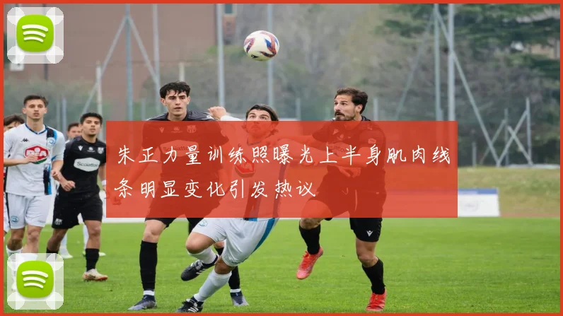 朱正力量训练照曝光上半身肌肉线条明显变化引发热议