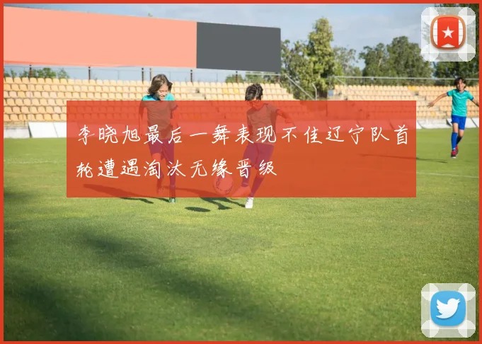 李晓旭最后一舞表现不佳辽宁队首轮遭遇淘汰无缘晋级