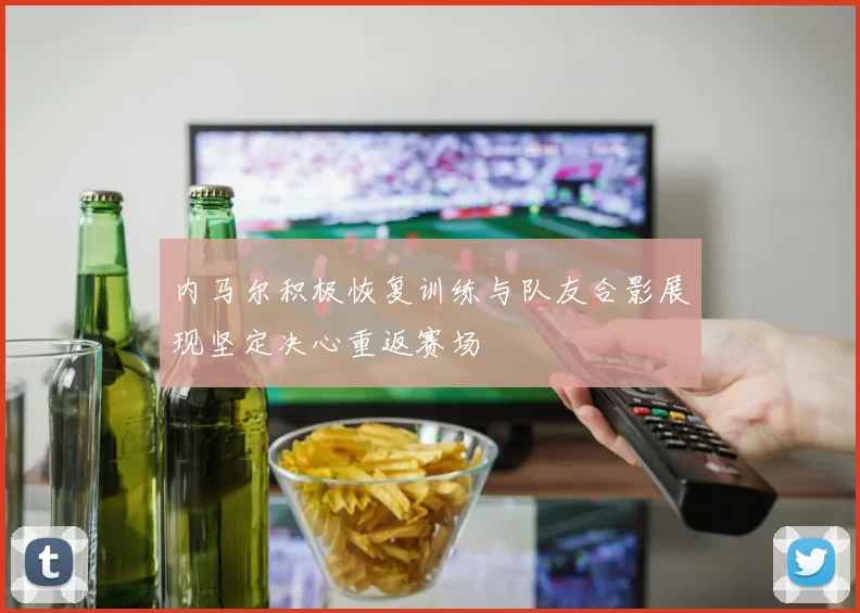 内马尔积极恢复训练与队友合影展现坚定决心重返赛场