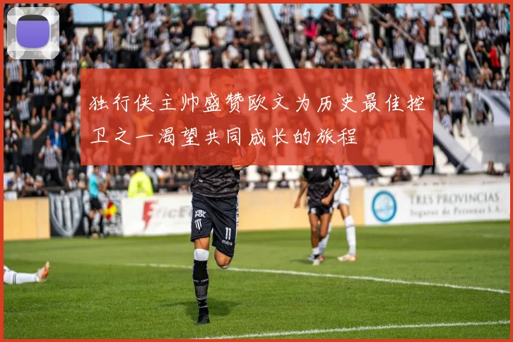 独行侠主帅盛赞欧文为历史最佳控卫之一渴望共同成长的旅程