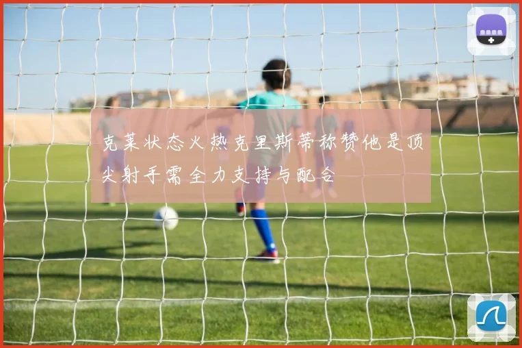 克莱状态火热克里斯蒂称赞他是顶尖射手需全力支持与配合