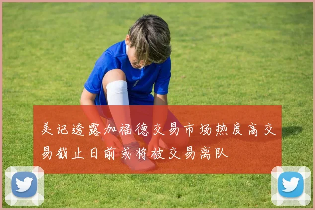 美记透露加福德交易市场热度高交易截止日前或将被交易离队