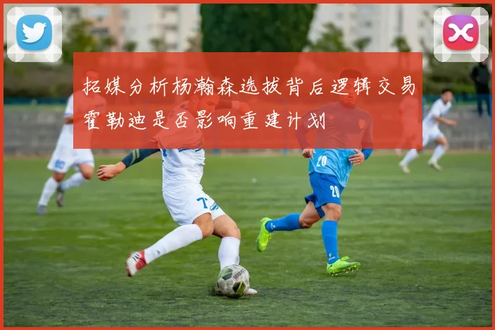 拓媒分析杨瀚森选拔背后逻辑交易霍勒迪是否影响重建计划