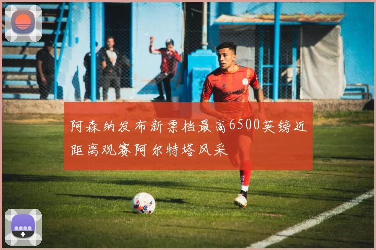 阿森纳发布新票档最高6500英镑近距离观赛阿尔特塔风采