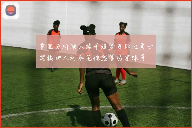 霍里分析湖人接手追梦可能性勇士需换回八村和范德彪等防守球员