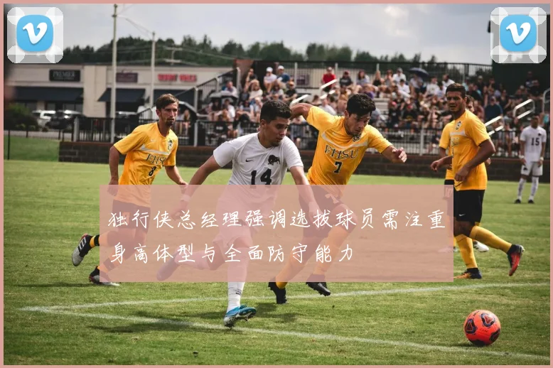 独行侠总经理强调选拔球员需注重身高体型与全面防守能力