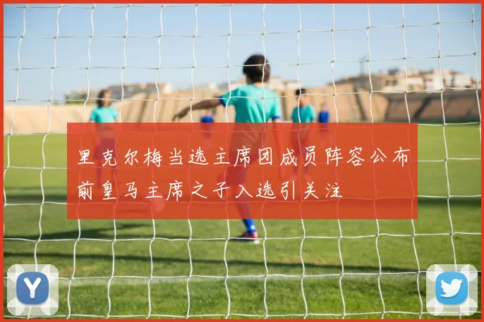 里克尔梅当选主席团成员阵容公布前皇马主席之子入选引关注