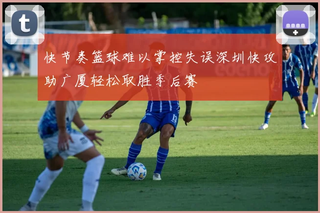 快节奏篮球难以掌控失误深圳快攻助广厦轻松取胜季后赛