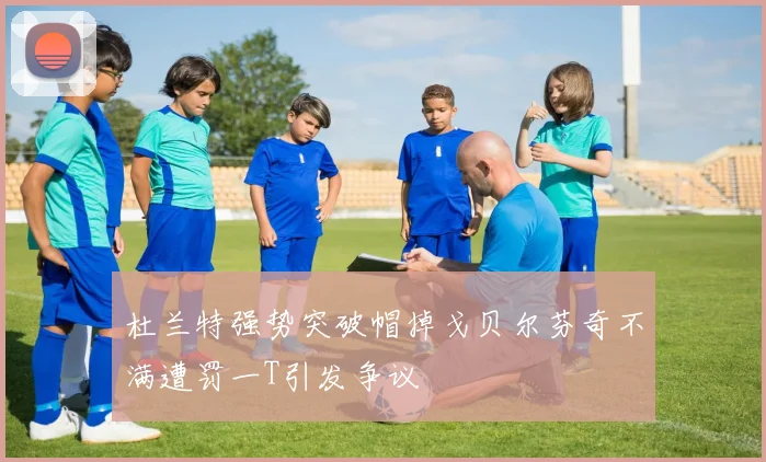 杜兰特强势突破帽掉戈贝尔芬奇不满遭罚一T引发争议